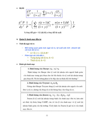 •   Độ lồi
                 2
                ∂P         1          n
                     =               ∑ (t + t )  2     CF t
                       (1 + y )                      (1 + y )
                   2            2
                ∂y
                                                              t
                                     t =1



    d 2 P 1 ⎛ n t ( t + 1) C     n ( n + 1) M ⎞ 1
           =⎜∑             t+2
                               +                ⎟
        2
    d y P ⎝ t = 1 (1 + y )       (1 + y ) n + 2 ⎠ P
             % thay ®æi gi¸ = 1/2 (®é låi) x thay ®æi l·i suÊt


6. Quản lý danh mục đầu tư

•   Tính độ ngại rủi ro

       •     Mèi tư¬ng quan gi÷a møc ng¹i rñi ro, lîi suÊt ưíc tÝnh (doanh lîi)
             víi møc ®é rñi ro:
                 • U = E ( r ) – 0,5 A σ 2
       •     Ph©n lo¹i c¸c nhµ ®Çu t:
                 • Trung dung víi rñi ro: A = 0
                 • ThÝch rñi ro: A < 0
•   Đánh giá danh mục




                                            11
 