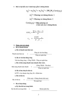 •    Rủi ro dự kiến của 1 danh mục gồm 2 chứng khoán




   3. Phân tích tài chính
   •    HÖ sè thanh kho¶n
       a. HÖ sè thanh to¸n hiÖn t¹i:
                                       Tæng tµi s¶n l−u ®éng
 Thanh to¸n hiÖn t¹i       =
                                         Tæng nî ng¾n h¹n
       b. HÖ sè vèn l−u ®éng rßng
       Vèn l−u ®éng rßng = Tæng TSL§ - Tæng nî ng¾n h¹n.
       c. HÖ sè kh¶ n¨ng thanh to¸n nhanh (thö AxÝt).
                                          (Tæng TSL§ - Tån kho)
Kh¶ n¨ng thanh to¸n nhanh          =
                                             Tæng nî ng¾n h¹n
       d. HÖ sè l−u chuyÓn tiÒn tÖ:
       LCTT = Lîi nhuËn rßng (hay lç) + KhÊu hao.
       e. HÖ sè tiÒn tÖ:
                           (TiÒn mÆt + Chøng kho¸n kh¶ m¹i)
 HÖ sè tiÒn tÖ        =
                                       Nî ng¾n h¹n
   •    HÖ sè ho¹t ®éng
       a. Kú thu håi nî trung b×nh:
Kú thu håi nî trung b×nh       =                 Kho¶n ph¶i thu


                                             3
 