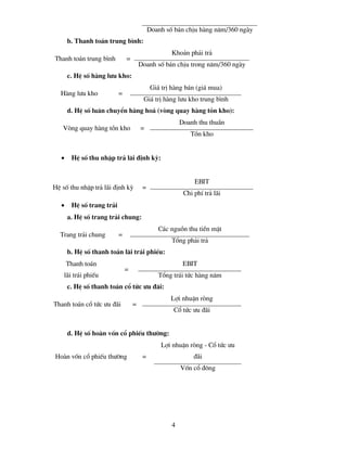 Doanh sè b¸n chÞu hµng n¨m/360 ngµy
       b. Thanh to¸n trung b×nh:
                                                    Kho¶n ph¶i tr¶
Thanh to¸n trung b×nh          =
                                       Doanh sè b¸n chÞu trong n¨m/360 ngµy
       c. HÖ sè hµng l−u kho:
                                             Gi¸ trÞ hµng b¸n (gi¸ mua)
  Hµng l−u kho             =
                                        Gi¸ trÞ hµng l−u kho trung b×nh
       d. HÖ sè lu©n chuyÓn hµng ho¸ (vßng quay hµng tån kho):
                                                        Doanh thu thuÇn
   Vßng quay hµng tån kho              =
                                                           Tån kho


   •    HÖ sè thu nhËp tr¶ l·i ®Þnh kú:


                                                             EBIT
HÖ sè thu nhËp tr¶ l·i ®Þnh kú          =
                                                         Chi phÝ tr¶ l·i
   •    HÖ sè trang tr¶i
       a. HÖ sè trang tr¶i chung:
                                                C¸c nguån thu tiÒn mÆt
  Trang tr¶i chung         =
                                                    Tæng ph¶i tr¶
       b. HÖ sè thanh to¸n l·i tr¸i phiÕu:
       Thanh to¸n                                        EBIT
                               =
    l·i tr¸i phiÕu                              Tæng tr¸i tøc hµng n¨m
       c. HÖ sè thanh to¸n cæ tøc −u ®·i:
                                                    Lîi nhuËn rßng
Thanh to¸n cæ tøc −u ®·i           =
                                                     Cæ tøc −u ®·i


       d. HÖ sè hoµn vèn cæ phiÕu th−êng:
                                                Lîi nhuËn rßng - Cæ tøc −u
Hoµn vèn cæ phiÕu th−êng                =                    ®·i
                                                        Vèn cæ ®«ng




                                                    4
 