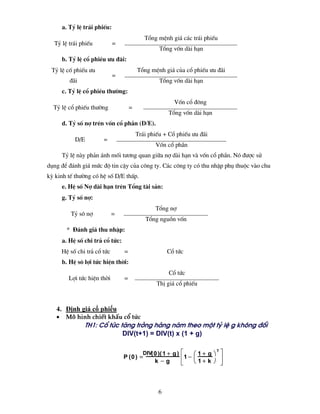a. Tû lÖ tr¸i phiÕu:
                                             Tæng mÖnh gi¸ c¸c tr¸i phiÕu
  Tû lÖ tr¸i phiÕu            =
                                                   Tæng vèn dµi h¹n
       b. Tû lÖ cæ phiÐu −u ®·i:
 Tû lÖ cè phiÕu −u                        Tæng mÖnh gi¸ cña cæ phiÕu −u ®·i
                              =
          ®·i                                      Tæng vèn dµi h¹n
       c. Tû lÖ cæ phiÐu th−êng:
                                                          Vèn cæ ®«ng
  Tû lÖ cæ phiÕu th−êng               =
                                                        Tæng vèn dµi h¹n
       d. Tû sè nî trªn vèn cæ phÇn (D/E).
                                          Tr¸i phiÕu + Cæ phiÕu −u ®·i
            D/E         =
                                                 Vèn cæ phÇn
       Tû lÖ nµy ph¶n ¸nh mèi t−¬ng quan gi÷a nî dµi h¹n vµ vèn cæ phÇn. Nã ®−îc sö
dông ®Ó ®¸nh gi¸ møc ®é tin cËy cña c«ng ty. C¸c c«ng ty cã thu nhËp phô thuéc vµo chu
kú kinh tÕ th−êng cã hÖ sè D/E thÊp.
       e. HÖ sè Nî dµi h¹n trªn Tæng tµi s¶n:
       g. Tû sè nî:
                                                 Tæng nî
          Tû s« nî            =
                                             Tæng nguån vèn
         * §¸nh gi¸ thu nhËp:
       a. HÖ sè chi tr¶ cæ tøc:
       HÖ sè chi tr¶ cæ tøc       =                    Cæ tøc
       b. HÖ s« lîi tøc hiÖn thêi:
                                                        Cæ tøc
         Lîi tøc hiÖn thêi        =
                                                  ThÞ gi¸ cæ phiÕu



   4. Định giá cổ phiếu
   •    M« h×nh chiÕt khÊu cæ tøc
                TH1: Cæ tøc t¨ng trëng hµng n¨m theo mét tû lÖ g kh«ng ®æi
                             DIV(t+1) = DIV(t) x (1 + g)

                                            DIV( 0 )( 1 + g ) ⎡   ⎛ 1+ g ⎞ ⎤
                                                                          T
                                  P (0 ) =                   ⎢1 − ⎜         ⎥
                                                 k −g        ⎢
                                                             ⎣    ⎝ 1+ k ⎠ ⎥⎦



                                                   6
 