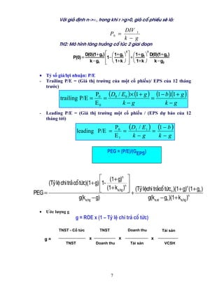 Víi gi¶ ®Þnh n->∞, trong khi r >g>0, gi¸ cæ phiÕu sÏ lµ:

                                                      DIV 1
                                             P0 =
                                                      k − g
             TH2: M« h×nh t¨ng tr−ëng cæ tøc 2 giai ®o¹n

                              D(0)(1+ g1) ⎡ ⎛ 1+ g1 ⎞ ⎤ ⎛ 1+ g1 ⎞ D(0)(1+ g2 )
                                                     T           T

                     P(0) =               ⎢1−⎜         ⎥ +⎜
                                k − g1 ⎢ ⎝ 1+ k ⎠ ⎥ ⎝ 1+ k ⎠
                                          ⎣            ⎦            k − g2


   • Tỷ số giá/lợi nhuận: P/E
   - Trailing P/E = (Giá thị trường của một cổ phiếu)/ EPS của 12 tháng
     trước)
                                    P0 (D0 / E0 )× (1 + g ) (1 − b )(1 + g )
                                                                    .
              trailing P/E =           =                   =
                                    E0       k−g                 k−g
   -   Leading P/E = (Giá thị trường một cổ phiếu / (EPS dự báo của 12
       tháng tới)

                        leading P/E =
                                                 P0
                                                    =
                                                      (D1 / E1 ) = (1 − b )
                                                 E1    k−g          k−g

                                          PEG = (P/E)/(GEPS)




                                    ⎡ (1+ g)n ⎤
      (Tû lÖ chi tr¶ cæ tøc)(1+ g) ⎢1-           n⎥
                                    ⎢ (1+ ke,hg ) ⎥ (Tû lÖchi tr¶cæ tøcn )(1+ g)n (1+ gn )
                                    ⎣             ⎦+
PEG =
                        g(ke,hg − g)                       g(ke,st − gn )(1+ ke,hg )n

   •   Ước lượng g
                      g = ROE x (1 – Tû lÖ chi tr¶ cæ tøc)

             TNST - Cổ tức            TNST             Doanh thu         Tài sản

       g=                       x                 x                x
                 TNST               Doanh thu           Tài sản            VCSH




                                             7
 