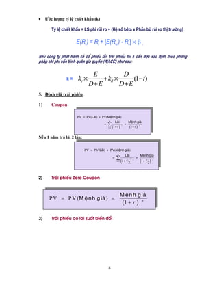 •    Ước lượng tỷ lệ chiết khấu (k)

        Tû lÖ chiÕt khÊu = LS phi rñi ro + (HÖ sè bªta x PhÇn bï rñi ro thÞ trưêng)

                      E(Ri ) = Rf + [E(RM ) - Rf ] × β i

NÕu c«ng ty ph¸t hµnh c¶ cæ phiÕu lÉn tr¸i phiÕu th× k cÇn ®îc x¸c ®Þnh theo ph¬ng
ph¸p chi phÝ vèn b×nh qu©n gia quyÒn (WACC) nh− sau:

                               E           D
                k=     ke ×        + kd ×      (1− t)
                              D+ E        D+ E
5. Định giá trái phiếu

1)      Coupon

                      PV = PV(L·i) + PV(MÖnh gi¸)
                                           n
                                                     L·i             MÖnh gi¸
                                      =   ∑ (1 + r )
                                          t =1
                                                             t
                                                                 +
                                                                     (1 + r ) n

Nếu 1 năm trả lãi 2 lần:

                           PV = PV(L·i) + PV(MÖnh gi¸)
                                                       n
                                                               L·i                MÖnh gi¸
                                                 =   ∑                        +
                                                      t =1   (
                                                             1+ r
                                                                  2   )   t
                                                                                  (
                                                                                  1+ r )
                                                                                       2
                                                                                         n




2)      Tr¸i phiÕu Zero Coupon



                                                             M Ö n h g i¸
       P V = P V ( M Ö n h g i¸ ) =
                                                              (1 + r ) n

3)      Tr¸i phiÕu cã l·i suÊt biÕn ®æi




                                          8
 