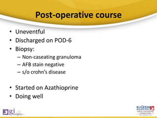 Post-operative course
• Uneventful
• Discharged on POD-6
• Biopsy:
– Non-caseating granuloma
– AFB stain negative
– s/o crohn’s disease
• Started on Azathioprine
• Doing well
 