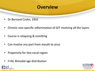 Overview
• Dr Bernard Crohn, 1932
• Chronic non-specific inflammation of GIT involving all the layers
• Course is relapsing & remitting
• Can involve any part from mouth to anus
• Propensity for ileo-cecal region
• F>M, Bimodal age distribution
 