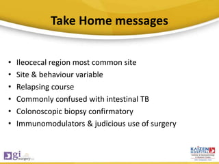Take Home messages
• Ileocecal region most common site
• Site & behaviour variable
• Relapsing course
• Commonly confused with intestinal TB
• Colonoscopic biopsy confirmatory
• Immunomodulators & judicious use of surgery
 