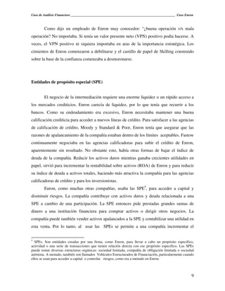 Caso de Análisis Financiero _______________________________________________________________ Caso Enron



        Como dijo un empleado de Enron muy conocedor: “¿buena operación v/s mala
operación? No importaba. Si tenía un valor presente neto (VPN) positivo podía hacerse. A
veces, el VPN positivo ni siquiera importaba en aras de la importancia estratégica. Los
cimientos de Enron comenzaron a debilitarse y el castillo de papel de Skilling construido
sobre la base de la confianza comenzaba a desmoronarse.




Entidades de propósito especial (SPE)


        El negocio de la intermediación requiere una enorme liquidez o un rápido acceso a
los mercados crediticios. Enron carecía de liquidez, por lo que tenía que recurrir a los
bancos. Como su endeudamiento era excesivo, Enron necesitaba mantener una buena
calificación crediticia para acceder a nuevos líneas de crédito. Para satisfacer a las agencias
de calificación de crédito, Moody y Standard & Poor, Enron tenía que asegurar que las
razones de apalancamiento de la compañía estaban dentro de los límites aceptables. Fastow
continuamente negociaba en las agencias calificadoras para subir el crédito de Enron,
aparentemente sin resultado. No obstante esto, había otras formas de bajar el índice de
deuda de la compañía. Reducir los activos duros mientras ganaba crecientes utilidades en
papel, sirvió para incrementar la rentabilidad sobre activos (ROA) de Enron y para reducir
su índice de deuda a activos totales, haciendo más atractiva la compañía para las agencias
calificadoras de crédito y para los inversionistas.
        Enron, como muchas otras compañías, usaba las SPE5, para acceder a capital y
disminuir riesgos. La compañía contribuye con activos duros y deuda relacionada a una
SPE a cambio de una participación. La SPE entonces pide prestadas grandes sumas de
dinero a una institución financiera para comprar activos o dirigir otros negocios. La
compañía puede también vender activos apalancados a la SPE y contabilizar una utilidad en
esta venta. Por lo tanto, al usar las SPEs se permite a una compañía incrementar el


5
  SPEs: Son entidades creadas por una firma, como Enron, para llevar a cabo un propósito específico,
actividad o una serie de transacciones que tienen relación directa con ese propósito específico. Las SPEs
puede tomar diversas estructuras orgánicas: sociedad limitada, compañía de obligación limitada o sociedad
anónima. A menudo, también son llamados Vehículos Estructurados de Financiación, particularmente cuando
ellos se usan para acceder a capital o controlar riesgos, como era a menudo en Enron.



                                                                                                       9
 