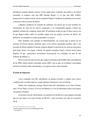 Caso de Análisis Financiero _______________________________________________________________ Caso Enron



decidieron asegurar algunos activos. Como nadie quiso venderles una póliza a un precio
razonable, la empresa creó una SPE llamada Raptor I a la que otra SPE (LJM2),
proporcionó el capital externo. Enron capitalizó Raptor I mediante un préstamo de acciones
y derechos sobre acciones de Enron.
          <<Raptor estableció un acuerdo de cobertura con Enron por el cual recibiría los
incrementos de valor de los activos asegurados y en contrapartida pagaría a Enron las
pérdidas sufridas por cualquier minusvalía. El problema estaba en que el único activo con
el que Raptor podía cubrir los posibles pagos eran las propias acciones de Enron. En
definitiva, la compañía se estaba asegurando a si misma.
          Para mantener este montaje en funcionamiento, era crucial que el precio de las
acciones de Enron siguiera subiendo, pues si los activos asegurados perdían valor y las
acciones de Enron también lo hacían, entonces Raptor I carecería de los recursos necesarios
para hacer frente a los pagos a Enron. El gigante energético llegó a formar hasta cuatro
Raptors, lo que         permitieron incrementar ficticiamente los resultados en más de mil
millones de dólares.>>7
          Pero el error de todo esto fue que según la normativa del FASB sobre consolidación
de las SPEs, Enron omitió consolidar ciertas SPEs8, por lo que, en el balance consolidado
de Enron la deuda estaba subvalorada y sus ingresos netos sobrevalorados.


Evasión de impuestos


          <<La compañía creó 881 subsidiarias en paraísos fiscales y empleó otros trucos
contables para esconder ingresos, según informes financieros a los accionistas.
          Dentro del complicado montaje, Enron tenía 692 subsidiarias en las Islas Caimán,
otras 119 en Turks y Caicos, 43 en la isla Mauricio y 8 en las Bermudas (todos estos países
son paraísos fiscales).
          La técnica consiste, básicamente, en transferir los beneficios a una empresa asociada
que no está sujeta a las leyes fiscales de EE.UU., como un banco con sede en un paraíso
fiscal.


7
    Fuente: http://www.ee-iese.com/86/agrup1.htm
8
    Ver anexo 2.


                                                                                                   11
 