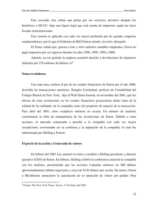 Caso de Análisis Financiero _______________________________________________________________ Caso Enron



          Este asociado, tras cobrar una prima por sus servicios, devuelve después los
beneficios a EE.UU. bajo una figura legal que está exenta de impuestos según las leyes
fiscales norteamericanas.
          Este sistema es aplicado con cada vez mayor profusión por las grandes empresas
estadounidenses, por lo que el Gobierno de Bill Clinton intentó, sin éxito, derogarlo.
          El Times señala que, gracias a éste y otros métodos contables empleados, Enron no
pagó impuestos por sus ingresos durante los años 1996, 1998, 1999 y 2000.
          Además, en ese período la empresa acumuló derecho a devoluciones de impuestos
federales por 378 millones de dólares.>>9


Notas reveladoras


          Una nota muy confusa al pie de los estados financieros de Enron por el año 2000,
describía las transacciones anteriores. Douglas Carmichael, profesor de Contabilidad del
Colegio Baruch de New York, dijo al Wall Street Journal, en noviembre del 2001, que los
efectos de estas revelaciones en los estados financieros proyectarían dudas tanto de la
calidad de las utilidades de la compañía como del propósito de negocio de la transacción.
Para abril del 2001, otros escépticos entraron en escena. Un número de analistas
cuestionaron la falta de transparencia de las revelaciones de Enron. Debido a estas
acciones, el mercado comenzaba a percibir a la compañía con cada vez mayor
escepticismo, erosionando así su confianza y la reputación de la compañía, lo cual fue
subestimado por Skilling y Fastow.


El precio de la acción y el mercado de valores


          En febrero del 2001 Lay anunció su retiro y nombró a Skilling presidente y director
ejecutivo (CEO) de Enron. En febrero, Skilling celebró la conferencia anual de la compañía
con los analistas, presumiendo que las acciones (valuadas entonces en $80 dólares
aproximadamente) debían negociarse a cerca de $126 dólares por acción. En marzo, Enron
y Blockbuster anunciaron la cancelación de su operación de videos por pedido. Para

9
    Fuente: The New York Times. Jueves, 17 de Enero del 2002


                                                                                                   12
 