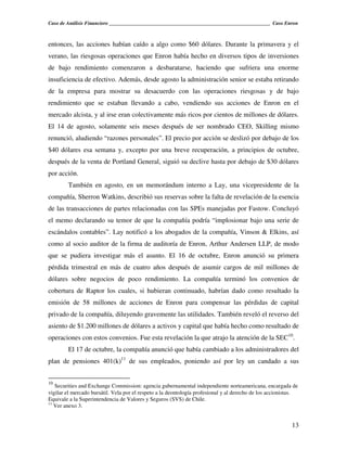 Caso de Análisis Financiero _______________________________________________________________ Caso Enron



entonces, las acciones habían caído a algo como $60 dólares. Durante la primavera y el
verano, las riesgosas operaciones que Enron había hecho en diversos tipos de inversiones
de bajo rendimiento comenzaron a desbaratarse, haciendo que sufriera una enorme
insuficiencia de efectivo. Además, desde agosto la administración senior se estaba retirando
de la empresa para mostrar su desacuerdo con las operaciones riesgosas y de bajo
rendimiento que se estaban llevando a cabo, vendiendo sus acciones de Enron en el
mercado alcista, y al irse eran colectivamente más ricos por cientos de millones de dólares.
El 14 de agosto, solamente seis meses después de ser nombrado CEO, Skilling mismo
renunció, aludiendo “razones personales”. El precio por acción se deslizó por debajo de los
$40 dólares esa semana y, excepto por una breve recuperación, a principios de octubre,
después de la venta de Portland General, siguió su declive hasta por debajo de $30 dólares
por acción.
        También en agosto, en un memorándum interno a Lay, una vicepresidente de la
compañía, Sherron Watkins, describió sus reservas sobre la falta de revelación de la esencia
de las transacciones de partes relacionadas con las SPEs manejadas por Fastow. Concluyó
el memo declarando su temor de que la compañía podría “implosionar bajo una serie de
escándalos contables”. Lay notificó a los abogados de la compañía, Vinson & Elkins, así
como al socio auditor de la firma de auditoría de Enron, Arthur Andersen LLP, de modo
que se pudiera investigar más el asunto. El 16 de octubre, Enron anunció su primera
pérdida trimestral en más de cuatro años después de asumir cargos de mil millones de
dólares sobre negocios de poco rendimiento. La compañía terminó los convenios de
cobertura de Raptor los cuales, si hubieran continuado, habrían dado como resultado la
emisión de 58 millones de acciones de Enron para compensar las pérdidas de capital
privado de la compañía, diluyendo gravemente las utilidades. También reveló el reverso del
asiento de $1.200 millones de dólares a activos y capital que había hecho como resultado de
operaciones con estos convenios. Fue esta revelación la que atrajo la atención de la SEC10.
        El 17 de octubre, la compañía anunció que había cambiado a los administradores del
plan de pensiones 401(k)11 de sus empleados, poniendo así por ley un candado a sus


10
   Securities and Exchange Commission: agencia gubernamental independiente norteamericana, encargada de
vigilar el mercado bursátil. Vela por el respeto a la deontología profesional y al derecho de los accionistas.
Equivale a la Superintendencia de Valores y Seguros (SVS) de Chile.
11
   Ver anexo 3.


                                                                                                           13
 