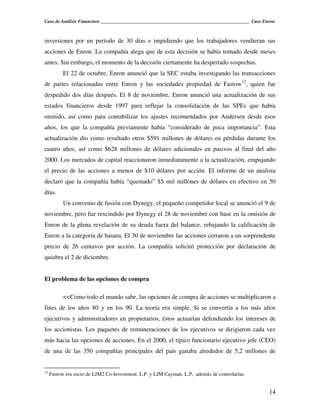 Caso de Análisis Financiero _______________________________________________________________ Caso Enron



inversiones por un período de 30 días e impidiendo que los trabajadores vendieran sus
acciones de Enron. La compañía alega que de esta decisión se había tomado desde meses
antes. Sin embargo, el momento de la decisión ciertamente ha despertado sospechas.
           El 22 de octubre, Enron anunció que la SEC estaba investigando las transacciones
de partes relacionadas entre Enron y las sociedades propiedad de Fastow12, quien fue
despedido dos días después. El 8 de noviembre, Enron anunció una actualización de sus
estados financieros desde 1997 para reflejar la consolidación de las SPEs que había
omitido, así como para contabilizar los ajustes recomendados por Andersen desde esos
años, los que la compañía previamente había “considerado de poca importancia”. Esta
actualización dio como resultado otros $591 millones de dólares en pérdidas durante los
cuatro años, así como $628 millones de dólares adicionales en pasivos al final del año
2000. Los mercados de capital reaccionaron inmediatamente a la actualización, empujando
el precio de las acciones a menos de $10 dólares por acción. El informe de un analista
declaró que la compañía había “quemado” $5 mil millones de dólares en efectivo en 50
días.
           Un convenio de fusión con Dynegy, el pequeño competidor local se anunció el 9 de
noviembre, pero fue rescindido por Dynegy el 28 de noviembre con base en la omisión de
Enron de la plena revelación de su deuda fuera del balance, rebajando la calificación de
Enron a la categoría de basura. El 30 de noviembre las acciones cerraron a un sorprendente
precio de 26 centavos por acción. La compañía solicitó protección por declaración de
quiebra el 2 de diciembre.


El problema de las opciones de compra

           <<Como todo el mundo sabe, las opciones de compra de acciones se multiplicaron a
fines de los años 80 y en los 90. La teoría era simple. Si se convertía a los más altos
ejecutivos y administradores en propietarios, éstos actuarían defendiendo los intereses de
los accionistas. Los paquetes de remuneraciones de los ejecutivos se dirigieron cada vez
más hacia las opciones de acciones. En el 2000, el típico funcionario ejecutivo jefe (CEO)
de una de las 350 compañías principales del país ganaba alrededor de 5,2 millones de


12
     Fastow era socio de LJM2 Co-Investment, L.P. y LJM Cayman, L.P, además de controlarlas.


                                                                                                   14
 