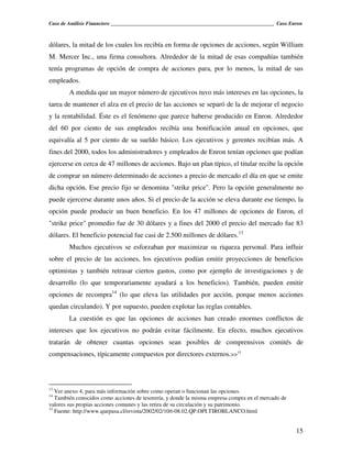 Caso de Análisis Financiero _______________________________________________________________ Caso Enron



dólares, la mitad de los cuales los recibía en forma de opciones de acciones, según William
M. Mercer Inc., una firma consultora. Alrededor de la mitad de esas compañías también
tenía programas de opción de compra de acciones para, por lo menos, la mitad de sus
empleados.
        A medida que un mayor número de ejecutivos tuvo más intereses en las opciones, la
tarea de mantener el alza en el precio de las acciones se separó de la de mejorar el negocio
y la rentabilidad. Éste es el fenómeno que parece haberse producido en Enron. Alrededor
del 60 por ciento de sus empleados recibía una bonificación anual en opciones, que
equivalía al 5 por ciento de su sueldo básico. Los ejecutivos y gerentes recibían más. A
fines del 2000, todos los administradores y empleados de Enron tenían opciones que podían
ejercerse en cerca de 47 millones de acciones. Bajo un plan típico, el titular recibe la opción
de comprar un número determinado de acciones a precio de mercado el día en que se emite
dicha opción. Ese precio fijo se denomina "strike price". Pero la opción generalmente no
puede ejercerse durante unos años. Si el precio de la acción se eleva durante ese tiempo, la
opción puede producir un buen beneficio. En los 47 millones de opciones de Enron, el
"strike price" promedio fue de 30 dólares y a fines del 2000 el precio del mercado fue 83
dólares. El beneficio potencial fue casi de 2.500 millones de dólares.13
        Muchos ejecutivos se esforzaban por maximizar su riqueza personal. Para influir
sobre el precio de las acciones, los ejecutivos podían emitir proyecciones de beneficios
optimistas y también retrasar ciertos gastos, como por ejemplo de investigaciones y de
desarrollo (lo que temporariamente ayudará a los beneficios). También, pueden emitir
opciones de recompra14 (lo que eleva las utilidades por acción, porque menos acciones
quedan circulando). Y por supuesto, pueden explotar las reglas contables.
        La cuestión es que las opciones de acciones han creado enormes conflictos de
intereses que los ejecutivos no podrán evitar fácilmente. En efecto, muchos ejecutivos
tratarán de obtener cuantas opciones sean posibles de comprensivos comités de
compensaciones, típicamente compuestos por directores externos.>>15



13
   Ver anexo 4, para más información sobre como operan o funcionan las opciones.
14
   También conocidos como acciones de tesorería, y donde la misma empresa compra en el mercado de
valores sus propias acciones comunes y las retira de su circulación y su patrimonio.
15
   Fuente: http://www.quepasa.cl/revista/2002/02/10/t-08.02.QP.OPI.TIROBLANCO.html


                                                                                                    15
 