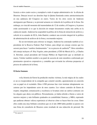 Caso de Análisis Financiero _______________________________________________________________ Caso Enron



licencia a otros cuatro socios y reemplazó a todo el equipo administrativo de la oficina de
Houston. Duncan invocó sus derechos bajo la Quinta Enmienda contra autoincriminación
en una audiencia del Congreso en enero. Varios de los otros socios de Andersen
atestiguaron que Duncan y su personal actuaron en violación de la política de la firma. Sin
embargo, en vista del momento del memorándum de 12 de octubre, el Congreso y la prensa
están cuestionando si es que la decisión de romper documentos estaba más arriba en la
cadena de mando. Andersen ha suspendido la política de la firma de retención de archivos y
solicitó al ex-senador de EUA, John Danfort, conducir una revisión integral de la política
de administración de archivos de la firma y recomendar mejoras.
           En un movimiento para reforzar su imagen, Andersen ha contratado también al ex-
presidente de la Reserva Federal, Paul Volcker, para dirigir un consejo externo que los
asesore para hacer “cambios fundamentales ” en su proceso de auditoría20. Otros miembros
del consejo incluyen a P. Roy Vegelos, antes presidente y CEO de Merck & Co., y Charles
A. Bowsher, actual presidente del Consejo Público de Supervisión que se deslindó en
marzo. Volcker también nombró a un panel de asesoría de siete miembros conformado por
prominentes ejecutivos corporativos y contables que revisarán las reformas propuestas al
proceso de auditoría de la firma.


El factor humano


           <<La historia de Enron ha producido muchas víctimas, la más trágica de las cuales
es un ex-vicepresidente de la compañía que cometió suicidio, aparentemente en conexión
con su papel en el escándalo. Otras 4.500 personas han visto terminar abruptamente sus
carreras por los imprudentes actos de unos cuantos. Los valores centrales de Enron de
respeto, integridad, comunicación y excelencia se levantan como un satírico contraste con
los alegatos que ahora son públicos. Personalmente, yo había referido a Enron a varios de
nuestros mejores y más brillantes graduados en contabilidad, finanzas, y MBA, esperando
que pudieran obtener valiosa experiencia al observar cómo se hacen bien las cosas. Entre
ellos estaba una muy brillante consultora que en el año 2000 había perdido su puesto con
una firma de consultoría de Houston como resultado de una reducción de personal. Ha

20
     Ver anexo 5.


                                                                                                   18
 