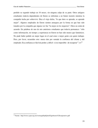 Caso de Análisis Financiero _______________________________________________________________ Caso Enron



perdido su segundo trabajo en 18 meses, sin ninguna culpa de su parte. Otros antiguos
estudiantes todavía dependientes de Enron se enfrentan a un futuro incierto mientras la
compañía lucha por sobrevivir. Dice el viejo dicho, “lo que duro se aprende, se aprende
mejor”. Algunos empleados de Enron sienten amargura por la forma en que han sido
tratados por la compañía que alguna vez fue “la mejor en los negocios”. Otros no están de
acuerdo. En palabras de uno de mis anteriores estudiantes que todavía permanece: “sólo
como información, mi tiempo y experiencia en Enron no han sido menos que fantásticos.
No pude haber pedido un mejor lugar en el cual estar o mejor gente con quien trabajar.
Pero, por favor, recuerden esto: nunca den por sentada la confianza del cliente y del
empleado. Esa confianza es fácil de perder y difícil –si no imposible– de recuperar’”.>>21




21
     Fuente: http://www.ccpm.org.mx/veritaspdf/pdfjulio02/gobierno%20corporativo.pdf


                                                                                                   19
 