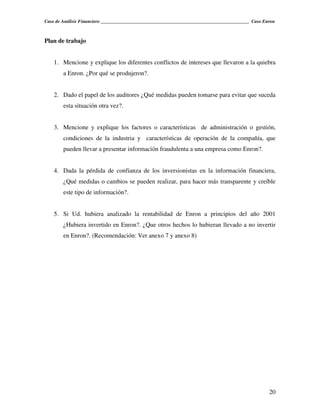 Caso de Análisis Financiero _______________________________________________________________ Caso Enron



Plan de trabajo


    1. Mencione y explique los diferentes conflictos de intereses que llevaron a la quiebra
        a Enron. ¿Por qué se produjeron?.


    2. Dado el papel de los auditores ¿Qué medidas pueden tomarse para evitar que suceda
        esta situación otra vez?.


    3. Mencione y explique los factores o características de administración o gestión,
        condiciones de la industria y características de operación de la compañía, que
        pueden llevar a presentar información fraudulenta a una empresa como Enron?.


    4. Dada la pérdida de confianza de los inversionistas en la información financiera,
        ¿Qué medidas o cambios se pueden realizar, para hacer más transparente y creíble
        este tipo de información?.


    5. Si Ud. hubiera analizado la rentabilidad de Enron a principios del año 2001
        ¿Hubiera invertido en Enron?. ¿Que otros hechos lo hubieran llevado a no invertir
        en Enron?. (Recomendación: Ver anexo 7 y anexo 8)




                                                                                                   20
 