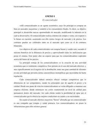 Caso de Análisis Financiero _______________________________________________________________ Caso Enron




                                            ANEXO 1
                                        El comercializador

        <<El comercializador es un agente económico, cuyo fin principal es comprar un
bien en mercados mayoristas y venderlo a los consumidores finales. Es decir, su objetivo
principal es desarrollar nuevas oportunidades de mercado, modificando la industria en la
cual se desenvuelve. El comercializador realiza contratos de compra o venta, con respecto a
lo bienes en cuestión, asumiendo con ello ciertos riesgos de mercado y de precios. Los
contratos pueden ser celebrados tanto en el mercado spot como en el de contratos
bilaterales.
        Los objetivos de cada comercializador son comprar barato y vender caro, sacando el
máximo beneficio de la diferencia de precios y aprovechando todas las ineficiencias que
posee el sistema. Este punto abre un espacio para que los comercializadores especulen
acerca del futuro de los precios.
        La principal ventaja de los comercializadores es la creación de una actividad
económica que es totalmente competitiva. Esto permite en el caso del mercado eléctrico, y
mas específicamente en el negocio de la distribución, tener una gran cantidad de oferentes
en una actividad que presenta ciertas características monopólicas que necesitaban de fuerte
regulación.
        Cada comercializador deberá entonces ofrecer ventajas competitivas que lo
diferencien de sus competidores, siendo los principales ejes de aquello el precio y la
calidad. Desde este punto de vista los comercializadores se verán obligados a mantener una
empresa eficiente, donde minimicen sus costos manteniendo un nivel de calidad para
permanecer dentro del mercado. Así cada cliente tendrá la posibilidad de optar por el
comercializador que le ofrezca las mejores condiciones en cuanto a sus necesidades.
        En cuanto al mercado eléctrico mayorista “Enron” afirmaba que un comercializador
es una compañía que compra y vende potencia. Los comercializadores no posen la
infraestructura para ellos mismos generar.




                                                                                                   21
 