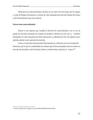 Caso de Análisis Financiero _______________________________________________________________ Caso Enron



           Dado que los comercializadores incurren en un cierto nivel de riesgo, por la compra
y venta de bloques de potencia, la fuente de valor agregado proviene del manejo del riesgo
y del financiamiento que estas realicen.


Enron como comercializador


           Enron es una empresa que cumplía la función de comercializador, esto es ser un
agente de mercado encargado de comprar un producto, eléctrico en este caso, y venderlo
entregando un valor agregado por dicha transacción y cobrando por éste. En algunos casos
operaba además como operador de mercado.
           Como se mencionó anteriormente Enron puede ser calificada como una institución
financiera, por lo que las modalidades de contrato que la firma manejaba eran las usuales en
este tipo de mercados como forwards, futuros, contratos bases, opciones y swap.>>22




22
     Fuente: http://www2.ing.puc.cl/~power/alumno02/enron/enron.htm


                                                                                                   22
 