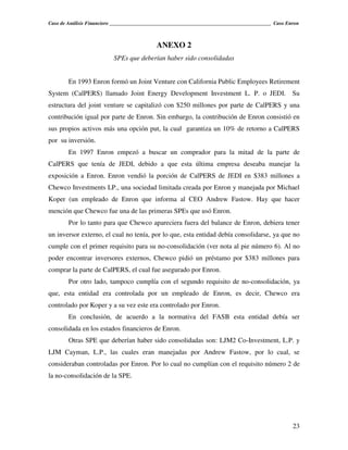 Caso de Análisis Financiero _______________________________________________________________ Caso Enron



                                            ANEXO 2
                          SPEs que deberían haber sido consolidadas


        En 1993 Enron formó un Joint Venture con California Public Employees Retirement
System (CalPERS) llamado Joint Energy Development Investment L. P. o JEDI.                         Su
estructura del joint venture se capitalizó con $250 millones por parte de CalPERS y una
contribución igual por parte de Enron. Sin embargo, la contribución de Enron consistió en
sus propios activos más una opción put, la cual garantiza un 10% de retorno a CalPERS
por su inversión.
        En 1997 Enron empezó a buscar un comprador para la mitad de la parte de
CalPERS que tenía de JEDI, debido a que esta última empresa deseaba manejar la
exposición a Enron. Enron vendió la porción de CalPERS de JEDI en $383 millones a
Chewco Investments LP., una sociedad limitada creada por Enron y manejada por Michael
Koper (un empleado de Enron que informa al CEO Andrew Fastow. Hay que hacer
mención que Chewco fue una de las primeras SPEs que usó Enron.
        Por lo tanto para que Chewco apareciera fuera del balance de Enron, debiera tener
un inversor externo, el cual no tenía, por lo que, esta entidad debía consolidarse, ya que no
cumple con el primer requisito para su no-consolidación (ver nota al pie número 6). Al no
poder encontrar inversores externos, Chewco pidió un préstamo por $383 millones para
comprar la parte de CalPERS, el cual fue asegurado por Enron.
        Por otro lado, tampoco cumplía con el segundo requisito de no-consolidación, ya
que, esta entidad era controlada por un empleado de Enron, es decir, Chewco era
controlado por Koper y a su vez este era controlado por Enron.
        En conclusión, de acuerdo a la normativa del FASB esta entidad debía ser
consolidada en los estados financieros de Enron.
        Otras SPE que deberían haber sido consolidadas son: LJM2 Co-Investment, L.P. y
LJM Cayman, L.P., las cuales eran manejadas por Andrew Fastow, por lo cual, se
consideraban controladas por Enron. Por lo cual no cumplían con el requisito número 2 de
la no-consolidación de la SPE.




                                                                                                   23
 