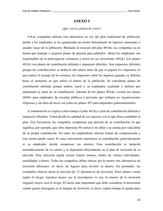 Caso de Análisis Financiero _______________________________________________________________ Caso Enron



                                            ANEXO 3
                                  ¿Qué son los planes de retiro?

    <<Las compañías utilizan esta alternativa en vez del plan tradicional de jubilación,
donde a los empleados se les garantizaba un monto determinado de ingresos mensuales o
anuales luego de la jubilación. Mediante la creación del plan 401(k), las compañías ya no
tienen que manejar o asegurar planes de pensión para jubilados. Ahora los empleados son
responsables de la participación voluntaria y activa en sus inversiones 401(k). Los planes
401(k) son planes de contribución definida e impuestos diferidos. Son impuestos diferidos
porque las contribuciones se deducen del salario antes de que se paguen los impuestos, lo
que reduce el recargo de los mismos; los impuestos sobre los ingresos ganados se difieren
hasta el momento en que utilice el dinero de la jubilación. Se consideran planes de
contribución definida porque ambos, usted y su empleador, acuerdan o definen por
adelantado la suma de su contribución. Además de los planes 401(k), existen los planes
403(b) para empleados de escuelas públicas y personas que trabajan en organizaciones
religiosas y sin fines de lucro; así como los planes 457 para empleados gubernamentales.

    A continuación se explica como trabaja el plan 401(k) o plan de contribución definida e
impuestos diferidos. Usted decide la cantidad de sus ingresos con la que desea contribuir al
plan. Con frecuencia, las compañías compensan una porción de su contribución, lo que
significa, por ejemplo, que ellos depositan 50 centavos de dólar a su cuenta por cada dólar
de su propia contribución. No todos los empleadores ofrecen fondos de compensación y
este monto puede variar. Es muy conveniente maximizar su contribución, particularmente
si su empleador decide compensar sus ahorros. Esta contribución se deducirá
automáticamente de su salario y se depositará directamente en el plan de inversión de su
elección. Esta selección puede incluir fondos mutuos, títulos de valores individuales,
anualidades o bonos. Todas las compañías deben ofrecer por lo menos tres alternativas de
inversión diferentes, es decir, de lugares para invertir su dinero. En promedio, las
compañías ofrecen ahora la elección de 13 alternativas de inversión. Estos planes varían
según el riesgo, mientras mayor sea la recompensa (o sea, el retorno de la inversión
original) mayor será el riesgo. El factor más importante que debe considerar al determinar
cuánto quiere arriesgarse es el margen de inversión, es decir, cuánto tiempo le queda antes


                                                                                                   24
 