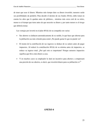 Caso de Análisis Financiero _______________________________________________________________ Caso Enron



de tener que usar el dinero. Mientras más tiempo dure su dinero invertido, menores serán
sus posibilidades de perderlo. Para decidir el destino de sus fondos 401(k), debe tomar en
cuenta los años que le quedan antes de jubilarse... mientras más cerca esté de su retiro,
menor es el tiempo que tiene antes de que necesite su dinero y por tanto menor es el riesgo
que debería tomar.

    Las ventajas por invertir en el plan 401(k) de su compañía son varias:

    •   Sus ahorros se deducen automáticamente de su sueldo, lo que hace que ahorrar para
        la jubilación sea más cómodo para usted. ¡No puede gastar lo que no puede ver!

    •   El monto de la contribución de sus ingresos se deduce de su salario antes de pagar
        impuestos. Al reducir la contribución 401(k) de su nómina antes de impuestos, se
        reduce su ingreso total. ¿Por qué esto es importante? Porque menores impuestos
        significa que lleva más dinero a casa.

    •   Y en muchos casos su empleador le dará un incentivo para ahorrar y compensará
        una porción de sus ahorros, es decir, que invertirá dinero para su jubilación.>>23




                                            ANEXO 4



                                                                                                   25
 