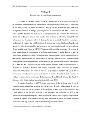 Caso de Análisis Financiero _______________________________________________________________ Caso Enron



                                                 ANEXO 5
                               Proposiciones de cambios en la normativa


           Los CEOs de las cinco grandes firmas de contabilidad, hicieron una declaración el 4
de diciembre comprometiéndose a desarrollar lineamientos mejorados sobre la revelación
de las transacciones de partes relacionadas, SPEs y riesgos de mercado para derivados,
incluyendo contratos de energía, para el periodo de información del 2001. Además, las
cinco grandes hicieron un llamado a la modernización del sistema de información
financiera en Estados Unidos para hacerlo más oportuno y relevante, incluyendo más
información no financiera sobre el desempeño de la entidad. También prometieron
modernizar el proceso de establecimiento de normas de contabilidad para hacerlo más
responsivo a los rápidos cambios que ocurren en una economía impulsada por la tecnología.
Desde la debacle de Enron, el AICPA29 ha emprendido medidas importantes de control de
daño para restaurar la confianza en la profesión, desplegando el titular “Enron: el AICPA,
la Profesión, y el Interés Público ”en su sitio web. Ha anunciado la inminente emisión de un
borrador de consulta sobre una nueva norma de auditoría sobre fraude (la tercera en cinco
años), proporcionando lineamientos más específicos que los que se encuentran actualmente
en la SAS No. 82, Consideración del Fraude en una Auditoría de Estados Financieros. El
Instituto ha prometido también una norma examinada sobre revisiones de estados
financieros trimestrales, así como la emisión, en el segundo trimestre del 2002, de un
borrador de consulta de una norma para mejorar el proceso de auditoría. Estas normas ya
estaban en el escritorio como parte de la respuesta de AICPA al informe del Panel de
Expertos sobre Efectividad de la Auditoría, emitido en el 2000.
           El pasado diciembre, el AICPA emitió un conjunto de herramientas para el uso de
los auditores para identificar y auditar las transacciones de partes relacionadas. Si bien no
descubre terrenos nuevos, el conjunto de herramientas proporciona, en un solo lugar, una
visión global de la literatura contable y de auditoría, los requisitos de SEC y los
lineamientos de la práctica óptima concernientes a las transacciones de partes relacionadas.
También incluye las listas de verificación y otras herramientas para el uso de los auditores
al reunir evidencia y al revelar las transacciones de partes relacionadas.

29
     Instituto Norteamericano de Contadores Públicos Certificados.


                                                                                                   27
 