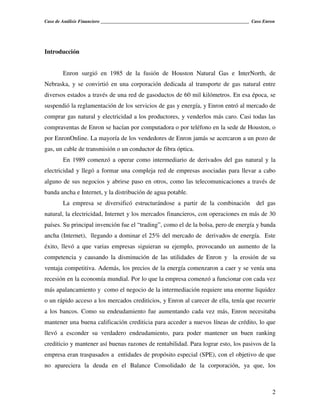 Caso de Análisis Financiero _______________________________________________________________ Caso Enron




Introducción


        Enron surgió en 1985 de la fusión de Houston Natural Gas e InterNorth, de
Nebraska, y se convirtió en una corporación dedicada al transporte de gas natural entre
diversos estados a través de una red de gasoductos de 60 mil kilómetros. En esa época, se
suspendió la reglamentación de los servicios de gas y energía, y Enron entró al mercado de
comprar gas natural y electricidad a los productores, y venderlos más caro. Casi todas las
compraventas de Enron se hacían por computadora o por teléfono en la sede de Houston, o
por EnronOnline. La mayoría de los vendedores de Enron jamás se acercaron a un pozo de
gas, un cable de transmisión o un conductor de fibra óptica.
        En 1989 comenzó a operar como intermediario de derivados del gas natural y la
electricidad y llegó a formar una compleja red de empresas asociadas para llevar a cabo
alguno de sus negocios y abrirse paso en otros, como las telecomunicaciones a través de
banda ancha e Internet, y la distribución de agua potable.
        La empresa se diversificó estructurándose a partir de la combinación                 del gas
natural, la electricidad, Internet y los mercados financieros, con operaciones en más de 30
países. Su principal invención fue el “trading”, como el de la bolsa, pero de energía y banda
ancha (Internet), llegando a dominar el 25% del mercado de derivados de energía. Este
éxito, llevó a que varias empresas siguieran su ejemplo, provocando un aumento de la
competencia y causando la disminución de las utilidades de Enron y la erosión de su
ventaja competitiva. Además, los precios de la energía comenzaron a caer y se venía una
recesión en la economía mundial. Por lo que la empresa comenzó a funcionar con cada vez
más apalancamiento y como el negocio de la intermediación requiere una enorme liquidez
o un rápido acceso a los mercados crediticios, y Enron al carecer de ella, tenía que recurrir
a los bancos. Como su endeudamiento fue aumentando cada vez más, Enron necesitaba
mantener una buena calificación crediticia para acceder a nuevos líneas de crédito, lo que
llevó a esconder su verdadero endeudamiento, para poder mantener un buen ranking
crediticio y mantener así buenas razones de rentabilidad. Para lograr esto, los pasivos de la
empresa eran traspasados a entidades de propósito especial (SPE), con el objetivo de que
no apareciera la deuda en el Balance Consolidado de la corporación, ya que, los



                                                                                                    2
 