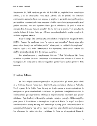 Caso de Análisis Financiero _______________________________________________________________ Caso Enron



lineamientos del FASB requieren que sólo 3% de la SPE sea propiedad de un inversionista
externo, y así no clasificarlas como filial. Además, ello le permitía que exhibiera
espectaculares ganancias hasta poco antes de la quiebra, ya que podía traspasar los activos
problemáticos a estas entidades, que generaban pérdidas; venderle activos apalancados y así
generar utilidades, todo esto ayudado además por la contabilidad de ajuste a valor de
mercado. Esta forma de "fantasía contable" llevó a Enron a la quiebra. Todo esto, bajo la
mirada vigilante de Arthur Andersen LLP, que mantenía todo el año un piso completo de
auditores asignados a Enron.
        Hace un tiempo atrás Enron estaba considerada la 7ª corporación más grande de los
EE.UU. Además fue catalogada como “la empresa mas innovadora” durante cinco años
consecutivos, la mejor en “calidad de gestión”, y la segunda en “calidad de los empleados”,
todo ello según la lista de las “500 empresas mas importantes” de la Revista Fortune. En
EE.UU. controlaba más del 25% del mercado energético.
        Hoy día el escenario es completamente diferente. El 2 de Diciembre de 2001 Enron
se declaró en quiebra, y tras ella comenzaron ha revelarse oscuros manejos en el mundo de
los negocios, los cuales aún se están investigando y que involucran a altos ejecutivos de la
empresa.




El comienzo de Enron


        En 1985, después de la desregulación de los gasoductos de gas natural, nació Enron
de la fusión de Houston Natural Gas e InterNorth, una compañía de tuberías de Nebraska.
En el proceso de la fusión Enron incurrió en deuda masiva y, como resultado de la
desregulación, ya no tenía derechos exclusivos a sus gasoductos. Para poder sobrevivir, la
compañía tenía que surgir con una estrategia de negocios nueva e innovadora para generar
utilidades y flujo de efectivo. Kenneth Lay, director ejecutivo, contrató a McKinsey & Co.,
para ayudar al desarrollo de la estrategia de negocios de Enron. Se asignó a un joven
consultor llamado Jeffrey Skilling para este trabajo. Skilling, quien tenía antecedentes en
administración bancaria y de activos y pasivos, propuso una solución revolucionaria para
los infortunios de crédito, efectivo y utilidades de Enron en el negocio de líneas de



                                                                                                    3
 