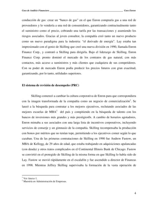 Caso de Análisis Financiero _______________________________________________________________ Caso Enron



conducción de gas: crear un “banco de gas” en el que Enron compraría gas a una red de
proveedores y lo vendería a una red de consumidores, garantizando contractualmente tanto
el suministro como el precio, cobrando una tarifa por las transacciones y asumiendo los
riesgos asociados. Gracias al joven consultor, la compañía creó tanto un nuevo producto
como un nuevo paradigma para la industria: “el derivado de energía”. Lay estaba tan
impresionado con el genio de Skilling que creó una nueva división en 1990, llamada Enron
Finance Corp., y contrató a Skilling para dirigirla. Bajo el liderazgo de Skilling, Enron
Finance Corp. pronto dominó el mercado de los contratos de gas natural, con más
contactos, más acceso a suministros y más clientes que cualquiera de sus competidores.
Con su poder de mercado Enron podía predecir los precios futuros con gran exactitud,
garantizando, por lo tanto, utilidades superiores.


El sistema de revisión de desempeño (PRC)


          Skilling comenzó a cambiar la cultura corporativa de Enron para que correspondiera
con la imagen transformada de la compañía como un negocio de comercialización1. Se
lanzó a la búsqueda para contratar a los mejores ejecutivos, reclutando asociados de las
mejores escuelas de MBA2 del país y compitiendo en la búsqueda de talento con los
bancos de inversiones más grandes y más prestigios0s. A cambio de horarios agotadores,
Enron mimaba a sus asociados con una larga lista de incentivos corporativos, incluyendo
servicios de conserje y un gimnasio de la compañía. Skilling recompensaba la producción
con bonos por méritos que no tenían tope, permitiendo a los ejecutivos comer según lo que
cazaban. Una de las primeras contrataciones de Skilling en 1990 fue Andrew Fastow, un
MBA de Kellogg, de 29 años de edad, que estaba trabajando en adquisiciones apalancadas
(con deuda) y otros tratos complicados en el Continental Illinois Bank de Chicago. Fastow
se convirtió en el protegido de Skilling de la misma forma en que Skilling lo había sido de
Lay. Fastow se movió rápidamente en el escalafón y fue ascendido a director de Finanzas
en 1998. Mientras Jeffrey Skilling supervisaba la formación de la vasta operación de


1
    Ver Anexo 1.
2
    Maestría en Administración de Empresas.



                                                                                                    4
 