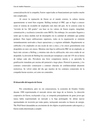 Caso de Análisis Financiero _______________________________________________________________ Caso Enron



comercialización de la compañía, Fastow supervisaba su financiamiento por medios mucho
más complicados.
        Al crecer la reputación de Enron en el mundo externo, la cultura interna
aparentemente se tornó bien exigente. Skilling instituyó el PRC, que se llegó a conocer
como el sistema de escalafón de empleados más duro del país. Se le conocía como la
“revisión de los 360 grados” con base en los valores de Enron respeto, integridad,
comunicación y excelencia (conocido como RICE). Sin embargo, los asociados llegaron a
sentir que la única medida real de desempeño era la cantidad de utilidades que podían
producir. Para lograr calificaciones superiores, todos en la organización se sintieron
instantáneamente motivados a hacer operaciones y a registrar utilidades. Regularmente se
calificaba a los empleados en una escala de uno a cinco, y los cincos generalmente eran
despedidos en unos seis meses. Mientras más baja la calificación PRC de un empleado, se
hacía más cercano a Skilling, y mientras más alta la calificación, más cerca estaba de ser
despedido. La división de Skilling fue conocida por reemplazar a más del 15% de su fuerza
de trabajo cada año. Prevalecía una feroz competencia interna y se apreciaba la
gratificación inmediata por encima del potencial a largo plazo. Floreció la paranoia, y los
contratos comerciales comenzaron a contener cláusulas de confidencialidad altamente
restrictivas. Se volvió orden del día que muchos de los contratos comerciales de la
compañía fueran secretos, así como sus contenidos.




El desarrollo del negocio de Enron


        Por coincidencia, pero no sin consecuencias, la economía de Estados Unidos
durante 1990 experimentaba el mercado alcista más largo de su historia. La dirección
corporativa de Enron, excluyendo a Lay, se componía principalmente de gente joven que
nunca había experimentado un mercado a la baja prolongado. Se abrían nuevas
oportunidades de inversión por todas partes, incluyendo mercados en futuros de energía.
The Wall Street demandaba un crecimiento de dos dígitos en prácticamente cada negocio, y
Enron estaba determinada a cumplir.




                                                                                                    5
 
