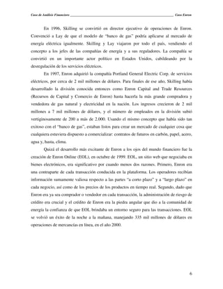 Caso de Análisis Financiero _______________________________________________________________ Caso Enron



        En 1996, Skilling se convirtió en director ejecutivo de operaciones de Enron.
Convenció a Lay de que el modelo de “banco de gas” podría aplicarse al mercado de
energía eléctrica igualmente. Skilling y Lay viajaron por todo el país, vendiendo el
concepto a los jefes de las compañías de energía y a sus reguladores. La compañía se
convirtió en un importante actor político en Estados Unidos, cabildeando por la
desregulación de los servicios eléctricos.
        En 1997, Enron adquirió la compañía Portland General Electric Corp. de servicios
eléctricos, por cerca de 2 mil millones de dólares. Para finales de ese año, Skilling había
desarrollado la división conocida entonces como Enron Capital and Trade Resources
(Recursos de Capital y Comercio de Enron) hasta hacerla la más grande compradora y
vendedora de gas natural y electricidad en la nación. Los ingresos crecieron de 2 mil
millones a 7 mil millones de dólares, y el número de empleados en la división subió
vertiginosamente de 200 a más de 2.000. Usando el mismo concepto que había sido tan
exitoso con el “banco de gas”, estaban listos para crear un mercado de cualquier cosa que
cualquiera estuviera dispuesto a comercializar: contratos de futuros en carbón, papel, acero,
agua y, hasta, clima.
        Quizá el desarrollo más excitante de Enron a los ojos del mundo financiero fue la
creación de Enron Online (EOL), en octubre de 1999. EOL, un sitio web que negociaba en
bienes electrónicos, era significativo por cuando menos dos razones. Primero, Enron era
una contraparte de cada transacción conducida en la plataforma. Los operadores recibían
información sumamente valiosa respecto a las partes “a corto plazo” y a “largo plazo” en
cada negocio, así como de los precios de los productos en tiempo real. Segundo, dado que
Enron era ya sea comprador o vendedor en cada transacción, la administración de riesgo de
crédito era crucial y el crédito de Enron era la piedra angular que dio a la comunidad de
energía la confianza de que EOL brindaba un entorno seguro para las transacciones. EOL
se volvió un éxito de la noche a la mañana, manejando 335 mil millones de dólares en
operaciones de mercancías en línea, en el año 2000.




                                                                                                    6
 