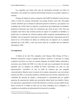 Caso de Análisis Financiero _______________________________________________________________ Caso Enron



          Las compañías que tienen estos tipos de instrumentos derivados son libres de
desarrollar y usar modelos de valuación discrecionales basados en sus propios supuestos y
métodos.
          El grupo de trabajo de asuntos emergentes del FASB4 ha debatido el tema de cómo
valuar y revelar los contratos relacionados con energía, durante varios años. Ha podido
concluir solamente que un enfoque de aplicación general no funciona y que requerir a las
compañías que revelen todos los supuestos y estimaciones que fundamentan las utilidades,
produciría revelaciones que serían tan voluminosas que serían de poco valor. Para una
compañía como Enron, bajo continua presión de superar los estimados de utilidades, es
posible que los estimados de valuación pudieran haber exagerado considerablemente las
utilidades. Aún, las ganancias comerciales no realizadas equivalían a ligeramente más de la
mitad de los 1.410 millones de dólares de utilidad antes de impuestos de la compañía
reportada por el año 2000, y como una tercera parte de su utilidad antes de impuestos
reportada por 1999.


La competencia


          A finales de los años 90s, compañías como Dynegy, Duke Energy, El Paso y
Williams comenzaron a seguir el ejemplo de Nerón y entraron a su mercado. La ventaja
competitiva de Enron, así como sus enormes márgenes de utilidad, habían comenzado a
erosionarse para finales del 2000. Los éxitos de cada nuevo participante del mercado
apretaban más los márgenes de utilidad de Enron. Funcionaba con cada vez más
apalancamiento, volviéndose así más un fondo de cobertura que una compañía
comercializadora. Mientras tanto, los precios de la energía comenzaron a caer en el primer
trimestre del 2001 y la economía mundial se enfilaba hacia una recesión, reduciendo así la
volatilidad del mercado de energía y disminuyendo la oportunidad para las grandes
ganancias de negociaciones rápidas que previamente habían hecho tan rentable a Enron.
Las operaciones, especialmente en la división financiera, se hacían a un paso rápido sin una
buena revisión de si estaban en línea con las metas estratégicas de la compañía o si
cumplían con las políticas de administración de riesgo de la compañía.

4
    Consejo de Normas de Contabilidad Financiera de Estados de Unidos.


                                                                                                    8
 