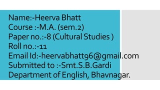 Name:-Heerva Bhatt
Course :-M.A. (sem.2)
Paper no.:-8 (CulturalStudies )
Roll no.:-11
Email Id:-heervabhatt96@gmail.com
Submitted to :-Smt.S.B.Gardi
Department of English, Bhavnagar.
 