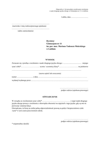 Załącznik nr 1 do procedury uzyskiwania zwolnienia 
z nauki drugiego języka obcego w Gimnazjum nr 11 w Lublinie 
Lublin, dnia ..................................... 
………………………………………..................... 
(nazwisko i imię rodzica/prawnego opiekuna) 
………………………………………….………… 
(adres zamieszkania) 
Dyrektor 
Gimnazjum nr 11 
im. por. mar. Mariana Tadeusza Mokrskiego 
w Lublinie 
WNIOSEK 
Zwracam się z prośbą o zwolnienie z nauki drugiego języka obcego - ...................................... . mojego 
syna/ córki*………………………… ucznia / uczennicy klasy* ………………………… na podstawie 
...................................................................................................................................................... 
(nazwa opinii lub orzeczenia) 
numer .................................. z dnia ................................................. …………………………………… 
wydanej/wydanego przez ........................................................................................................................... 
…….………………………………… 
podpis rodzica (opiekuna prawnego) 
OŚWIADCZENIE 
W związku ze zwolnieniem syna/ córki* ……………………………………… z zajęć nauki drugiego 
języka obcego proszę o zwolnienie z obowiązku obecności na zajęciach z tego języka, gdy są one na 
pierwszej/ ostatniej lekcji. 
Oświadczam, że biorę na siebie pełną odpowiedzialność prawną za pobyt i bezpieczeństwo córki 
/syna* w tym czasie poza terenem szkoły. 
………………………………… 
podpis rodzica (opiekuna prawnego) 
* niepotrzebne skreślić 
