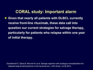 CORAL study: Important alarm  Given that nearly all patients with DLBCL currently receive front-line rituximab, these data call into question our current strategies for salvage therapy, particularly for patients who relapse within one year of initial therapy.  Gisselbrecht C, Glass B, Mounier N, et al. Salvage regimens with autologous transplantation for relapsed large B-cell lymphoma in the rituximab era. J Clin Oncol. Jul 26 2010.  