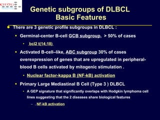 Genetic subgroups of DLBCL  Basic Features There are 3 genetic profile subgroups in DLBCL : Germinal-center B-cell  GCB subgroup ,  > 50% of cases bcl2 t(14;18)  Activated B-cell–like,  ABC subgroup  30% of cases  overexpression of genes that are upregulated in peripheral-blood B cells activated by mitogenic stimulation .  Nuclear factor-kappa B (NF-kB) activation Primary Large Mediastinal B Cell (Type 3 ) DLBCL A GEP signature that significantly overlaps with Hodgkin lymphoma cell lines suggesting that the 2 diseases share biological features .  NF-kB activation 