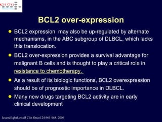 BCL2 over-expression BCL2 expression  may also be up-regulated by alternate mechanisms, in the ABC subgroup of DLBCL, which lacks this translocation.  BCL2 over-expression provides a survival advantage for malignant B cells and is thought to play a critical role in  resistance to chemotherapy.  As a result of its biologic functions, BCL2 overexpression should be of prognostic importance in DLBCL. Many new drugs targeting BCL2 activity are in early clinical development  Javeed Iqbal, et alJ Clin Oncol 24:961-968. 2006 
