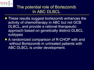 The potential role of Bortezomib  In ABC DLBCL  These results suggest bortezomib enhances the activity of chemotherapy in ABC but not GCB DLBCL, and provide a rational therapeutic approach based on genetically distinct DLBCL subtypes A randomized comparison of R-CHOP with and  without Bortezomib in untreated patients with ABC DLBCL is under development. 