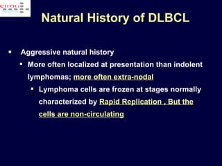 Natural History of DLBCL Aggressive natural history More often localized at presentation than indolent lymphomas;  more often extra-nodal   Lymphoma cells are frozen at stages normally characterized by  Rapid Replication , But the cells are non-circulating 