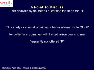 A Point To Discuss This analysis by no means questions the need for “R” This analysis aims at providing a better alternative to CHOP for patients in countries with limited resources who are frequently not offered “R” Hamdy A. Azim et al , Annals of Oncology,2009 