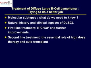 Treatment of Diffuse Large B-Cell Lymphoma :  Trying to do a better job Molecular subtypes : what do we need to know ? Natural history and clinical aspects of DLBCL First line treatment: R-CHOP and  further improvements  Second line  treatment  :the essential role  of  high dose therapy and auto transplant  