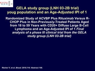 Randomized Study of ACVBP Plus Rituximab Versus R-CHOP Plus in Non-Previously-Treated Patients Aged from 18 to 59 Years with CD20+ Diffuse Large B-Cell Lymphoma and an Age-Adjusted IPI of 1  Final analysis of a phase III clinical trial from the GELA study group (LNH 03-2B trial) GELA study group (LNH 03-2B trial) youg population and an Age-Adjusted IPI of 1  Récher V, et al.  Blood . 2010;116: Abstract 109. 