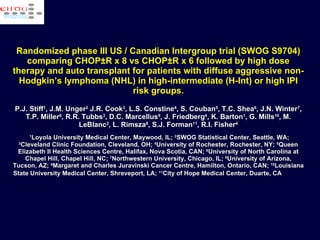 Randomized phase III US / Canadian Intergroup trial (SWOG S9704) comparing CHOP±R x 8 vs CHOP±R x 6 followed by high dose therapy and auto transplant for patients with diffuse aggressive non-Hodgkin’s lymphoma (NHL) in high-intermediate (H-Int) or high IPI risk groups . P.J. Stiff 1 , J.M. Unger 2  J.R. Cook 3 , L.S. Constine 4 , S. Couban 5 , T.C. Shea 6 , J.N. Winter 7 , T.P. Miller 8 , R.R. Tubbs 3 , D.C. Marcellus 9 , J. Friedberg 4 , K. Barton 1 , G. Mills 10 , M. LeBlanc 2 , L. Rimsza 8 , S.J. Forman 11 , R.I. Fisher 4   1 Loyola University Medical Center, Maywood, IL;  2 SWOG Statistical Center, Seattle, WA;  3 Cleveland Clinic Foundation, Cleveland, OH;  4 University of Rochester, Rochester, NY;  5 Queen Elizabeth II Health Sciences Centre, Halifax, Nova Scotia, CAN;  6 University of North Carolina at Chapel Hill, Chapel Hill, NC;  7 Northwestern University, Chicago, IL;  8 University of Arizona, Tucson, AZ;  9 Margaret and Charles Juravinski Cancer Centre, Hamilton, Ontario, CAN;  10 Louisiana State University Medical Center, Shreveport, LA;  11 City of Hope Medical Center, Duarte, CA   