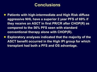 Conclusions Patients with high-intermediate and High Risk diffuse aggressive NHL have a superior 2 year PFS of 69% if they receive an ASCT in first PR/CR after CHOP(R) as compared to the 56% PFS seen with standard conventional therapy alone with CHOP(R).  Exploratory analyses indicated that the majority of the ASCT benefit occurred in the High IPI group for which transplant had both a PFS and OS advantage. 