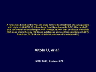 A randomised multicentre Phase III study for first-line treatment of young patients with high-risk (AAIPI 2-3) diffuse large B-cell lymphoma (DLBCL): Rituximab (R) plus dose-dense chemotherapy CHOP14/MegaCHOP14 with or without intensified high-dose chemotherapy (HDC) and autologous stem cell transplantation (ASCT). Results of DLCL04 trial of Italian Lymphoma Foundation (FIL) Vitolo U,  et al . ICML 2011; Abstract 072 
