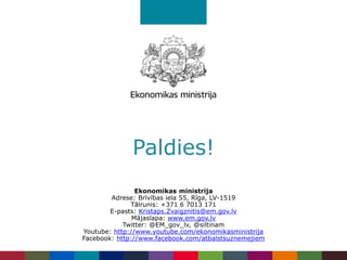 Paldies!
Ekonomikas ministrija
Adrese: Brīvības iela 55, Rīga, LV-1519
Tālrunis: +371 6 7013 171
E-pasts: Kristaps.Zvaigznitis@em.gov.lv
Mājaslapa: www.em.gov.lv
Twitter: @EM_gov_lv, @siltinam
Youtube: http://www.youtube.com/ekonomikasministrija
Facebook: http://www.facebook.com/atbalstsuznemejiem
 