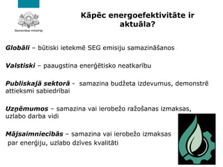 Kāpēc energoefektivitāte ir
aktuāla?
Globāli – būtiski ietekmē SEG emisiju samazināšanos
Valstiski – paaugstina enerģētisko neatkarību
Publiskajā sektorā - samazina budžeta izdevumus, demonstrē
attieksmi sabiedrībai
Uzņēmumos – samazina vai ierobežo ražošanas izmaksas,
uzlabo darba vidi
Mājsaimniecībās – samazina vai ierobežo izmaksas
par enerģiju, uzlabo dzīves kvalitāti
 