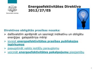 Energoefektivitātes Direktīva
2012/27/ES
Direktīvas obligātās prasības nosaka:
➢ dalībvalstīm aprēķināt un sasniegt indikatīvu un obligātu
enerģijas galapatēriņa mērķi
➢ ieviest energoefektivitātes prasības publiskajos
iepirkumos
➢ paaugstināt valsts iestāžu parauglomu
➢ veicināt energoefektivitātes pakalpojumu pieejamību
8
 