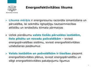 Energoefektivitātes likums
➢ Likuma mērķis ir energoresursu racionāla izmantošana un
pārvaldība, lai sekmētu ilgtspējīgu tautsaimniecības
attīstību un ierobežotu klimata pārmaiņas
➢ Uzliek pienākumu valsts tiešās pārvaldes iestādēm,
lielo pilsētu un novadu pašvaldībām – ieviest
energopārvaldības sistēmu, ieviest energoefektivitātes
uzlabošanas pasākumus
➢ Valsts iestādēm un pašvaldībām ir tiesības pieņemt
energoefektivitātes plānus, ieviest energopārvaldību un
slēgt energoefektivitātes pakalpojumu līgumus
9
 