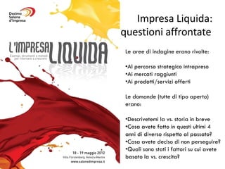 Impresa Liquida:
questioni affrontate
 Le aree di indagine erano rivolte:

 •Al percorso strategico intrapreso
 •Ai mercati raggiunti
 •Ai prodotti/servizi offerti

 Le domande (tutte di tipo aperto)
 erano:

 •Descrivetemi la vs. storia in breve
 •Cosa avete fatto in questi ultimi 4
 anni di diverso rispetto al passato?
 •Cosa avete deciso di non perseguire?
 •Quali sono stati i fattori su cui avete
 basato la vs. crescita?
 
