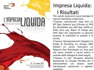 Impresa Liquida:
•Per
     Iquanto concerne le nuove tipologie di
        Risultati
impresa intendiamo evidenziare:
•l’impresa “specializzata” (App Tech srl,
BFT Spa, Contarini spa, E-Group srl, FIVE
Srl, Garbellotto spa, IMG Spa, Italfile srl,
Pasta Zara spa, Rigoni di Asiago spa,
SAIV Spa) che rappresenta un percorso
evolutivo di profondità di prodotti e di
servizi;
•l’impresa “plurispecializzata” (Angeloni srl,
Design & Consulting srl, Gruppo SME,
Italneon srl, Lavina Costruzioni srl,
Pegoraro Gas Technologies srl, Texa spa)
che hanno prodotti e servizi diversi a
seconda delle tipologie di clienti seguiti;
•l’impresa “a rete” (European Industrial
Engineering srl, Gruppo Novello) che si
interconnettono con diverse realtà
internazionali commerciali e logistico-
produttive.
 