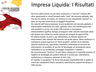 Impresa Liquida: I Risultati
  la forza dello sciame: la pmi deve continuare a “cercare” insieme alle
altre opportunità e vincoli presenti nella “rete” del mercato globale, rete
che non ha centro, né orbita, né certezza in una complessità caotica[1] e
tutto ciò imprime nuove forze ai soggetti decentrati;
  la velocità dell’interconnessione: la pmi proiettata nel mercato globale si
interconnette facilmente con nodi, agenzie, centri che distribuiscono non
solo prodotti o servizi, ma anche informazioni e conoscenza.
Interconnettersi significa dunque proseguire nella velocità neuronale delle
reti sempre più estese ma anche sempre più pregne di opportunità;
  il sistema liquido: la pmi è, per definizione, un sistema aperto ed
interconnesso alla velocità del mercato nel quale opera. Deve continuare a
mantenere questa apertura di “fonti sorgenti”, poiché ciò le imprime
velocità continua ma, soprattutto, mantiene l’attenzione al mercato (di
informazioni, di prodotti, di servizi, di tecnologie, di conoscenze) senza
rinchiudersi in un (eventuale) vantaggio competitivo “volatile”;
  la comunicazione “emotiva”: la pmi deve sviluppare la capacità emotiva di
cogliere le tecnologie più potenti (Internet in primis) per intensificare,
moltiplicare e sviluppare relazioni di tutti i tipi;
  il modello “a grappolo”: la forza del gruppo imprenditoriale è quella di
avere più componenti fidati, conosciuti, specializzati, zippati nel tempo e
nello spazio.
 
